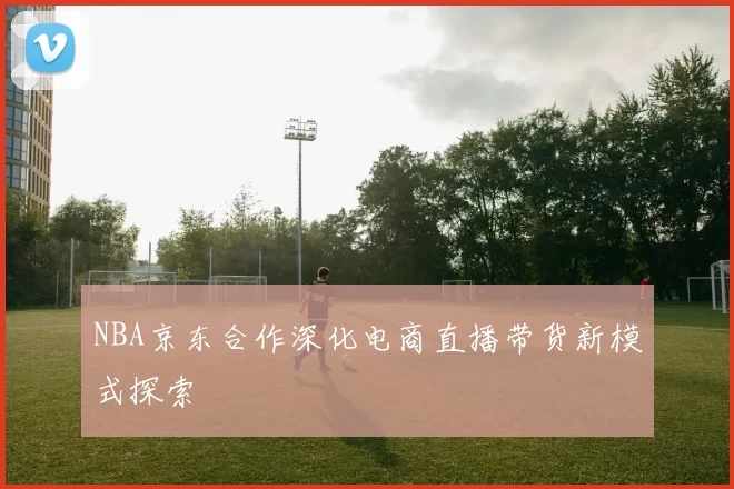 NBA京东合作深化电商直播带货新模式探索