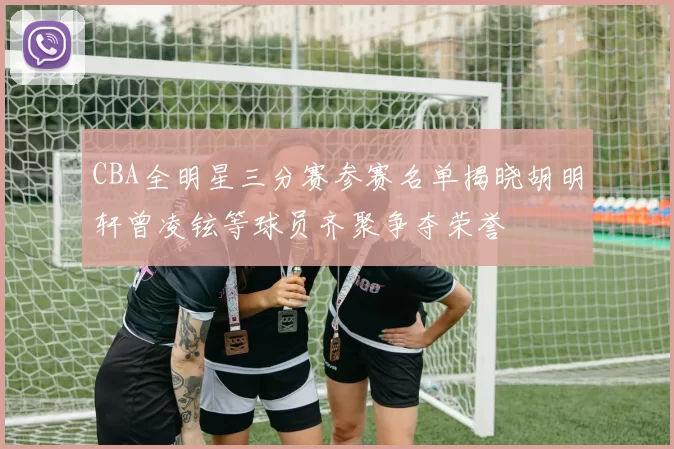 CBA全明星三分赛参赛名单揭晓胡明轩曾凌铉等球员齐聚争夺荣誉