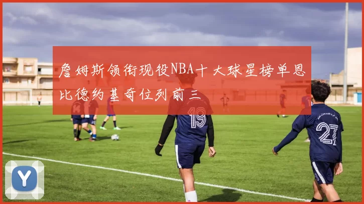 詹姆斯领衔现役NBA十大球星榜单恩比德约基奇位列前三