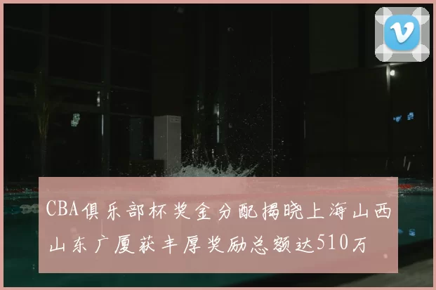 CBA俱乐部杯奖金分配揭晓上海山西山东广厦获丰厚奖励总额达510万