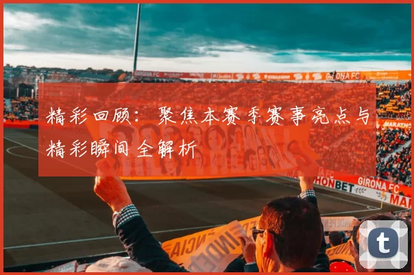 精彩回顾：聚焦本赛季赛事亮点与精彩瞬间全解析