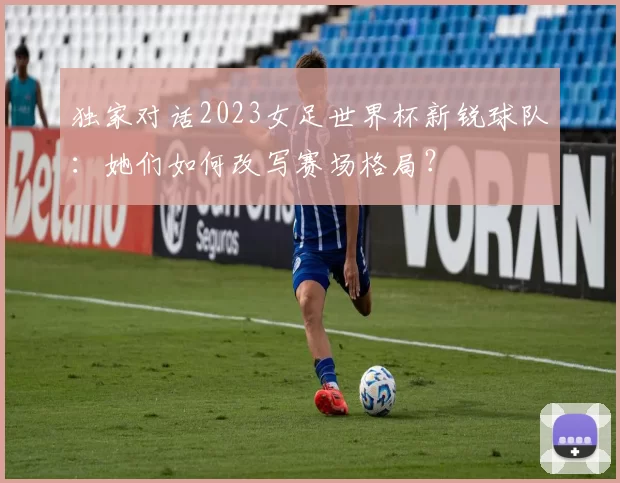 独家对话2023女足世界杯新锐球队：她们如何改写赛场格局？