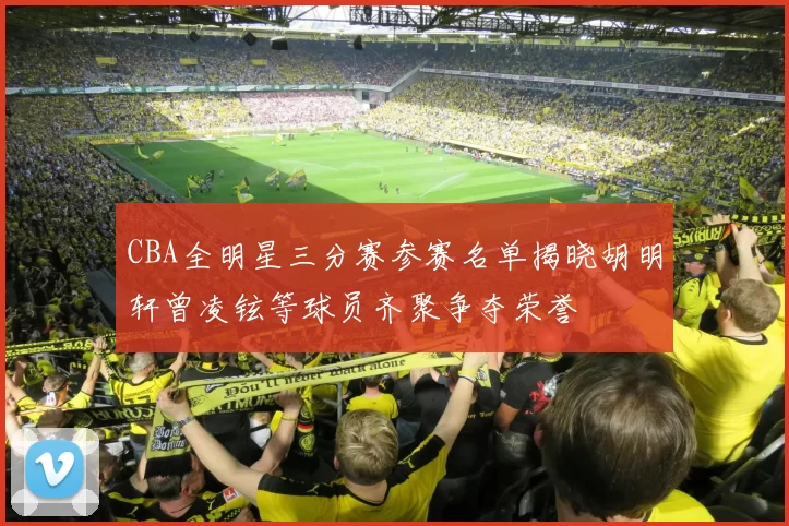 CBA全明星三分赛参赛名单揭晓胡明轩曾凌铉等球员齐聚争夺荣誉