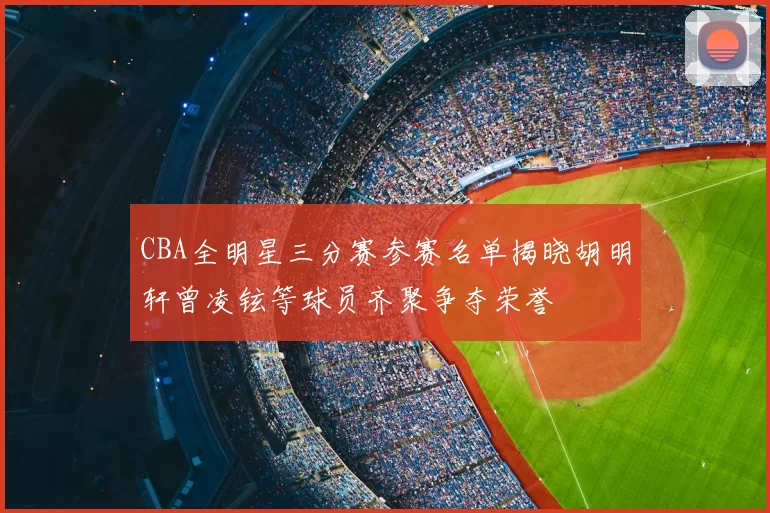 CBA全明星三分赛参赛名单揭晓胡明轩曾凌铉等球员齐聚争夺荣誉
