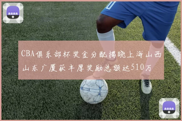 CBA俱乐部杯奖金分配揭晓上海山西山东广厦获丰厚奖励总额达510万