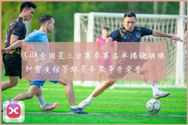 CBA全明星三分赛参赛名单揭晓胡明轩曾凌铉等球员齐聚争夺荣誉