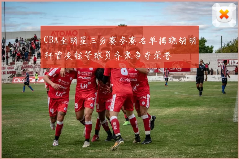 CBA全明星三分赛参赛名单揭晓胡明轩曾凌铉等球员齐聚争夺荣誉