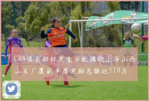 CBA俱乐部杯奖金分配揭晓上海山西山东广厦获丰厚奖励总额达510万