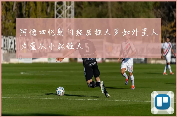 阿德回忆射门经历称大罗如外星人力量从小就强大
