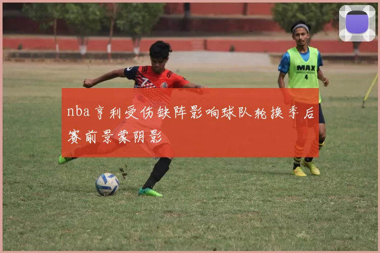 nba亨利受伤缺阵影响球队轮换季后赛前景蒙阴影
