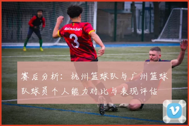 赛后分析：杭州篮球队与广州篮球队球员个人能力对比与表现评估