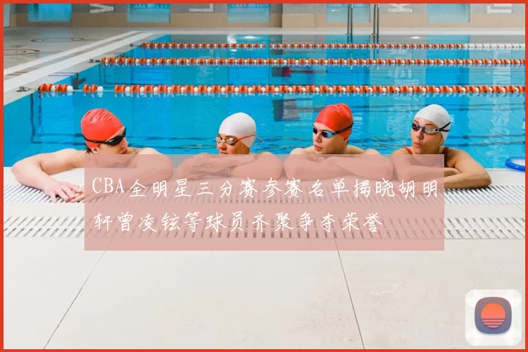 CBA全明星三分赛参赛名单揭晓胡明轩曾凌铉等球员齐聚争夺荣誉