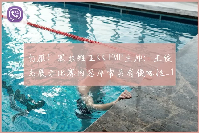 打服！塞尔维亚KK FMP主帅：王俊杰展示比赛内容非常具有侵略性_1