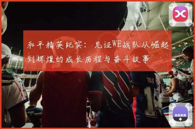 和平精英纪实：见证WE战队从崛起到辉煌的成长历程与奋斗故事