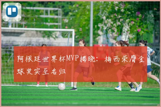 阿根廷世界杯MVP揭晓：梅西荣膺金球奖实至名归