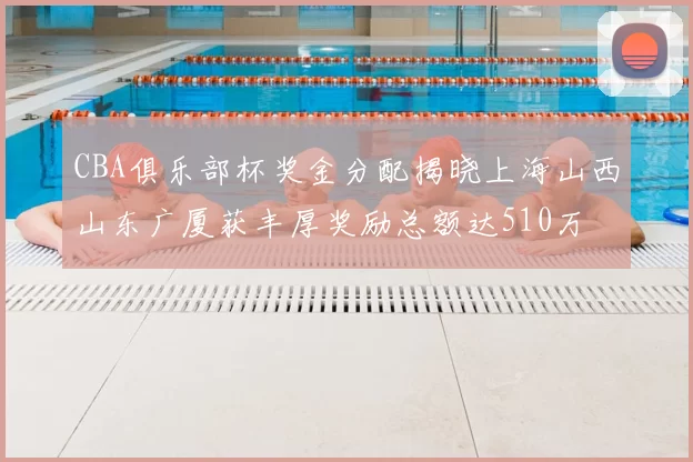 CBA俱乐部杯奖金分配揭晓上海山西山东广厦获丰厚奖励总额达510万