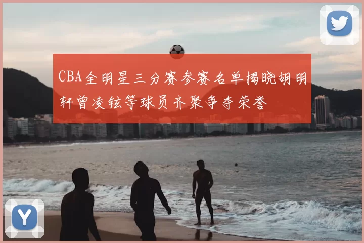 CBA全明星三分赛参赛名单揭晓胡明轩曾凌铉等球员齐聚争夺荣誉