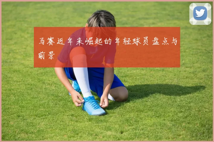 马赛近年来崛起的年轻球员盘点与前景