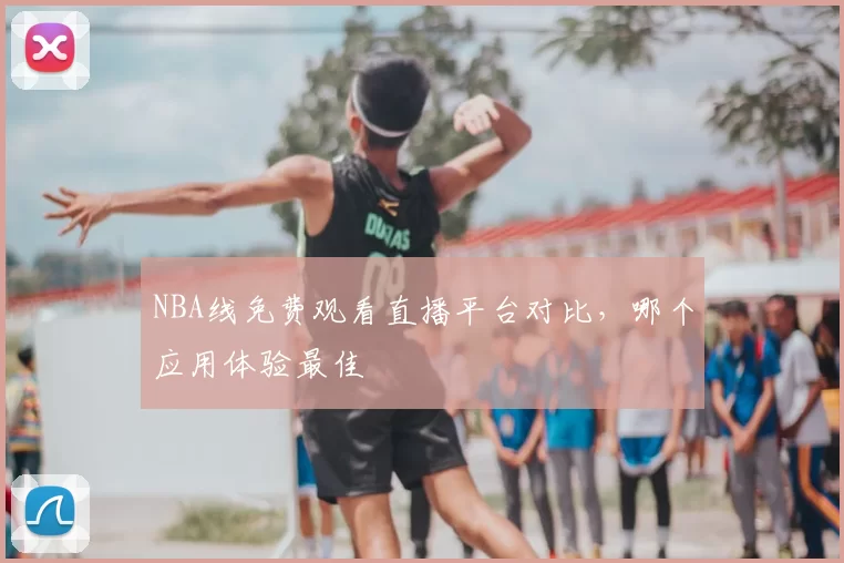 NBA线免费观看直播平台对比，哪个应用体验最佳