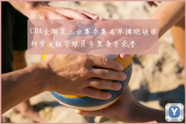 CBA全明星三分赛参赛名单揭晓胡明轩曾凌铉等球员齐聚争夺荣誉