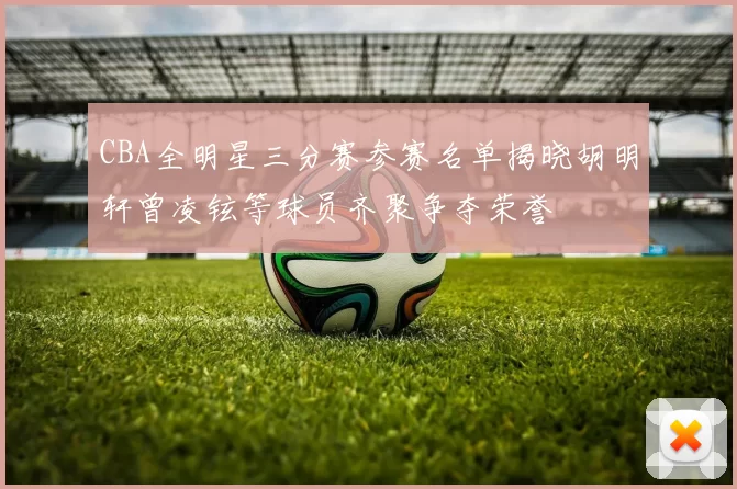 CBA全明星三分赛参赛名单揭晓胡明轩曾凌铉等球员齐聚争夺荣誉