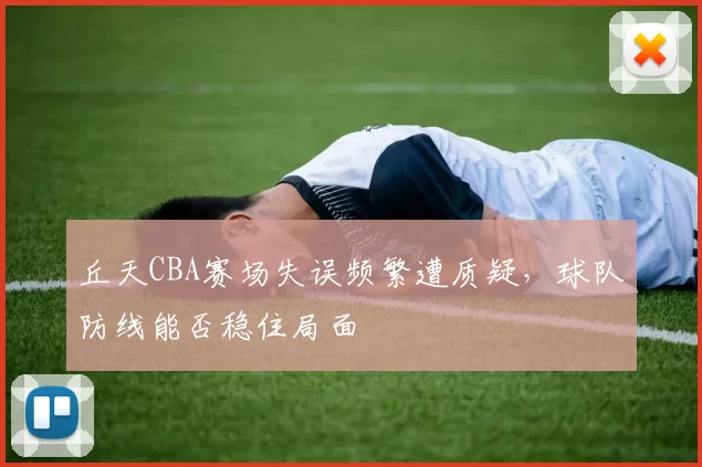 丘天CBA赛场失误频繁遭质疑,球队防线能否稳住局面