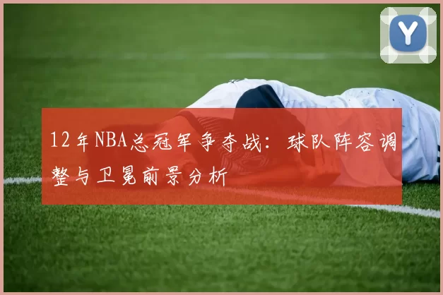 12年NBA总冠军争夺战:球队阵容调整与卫冕前景分析