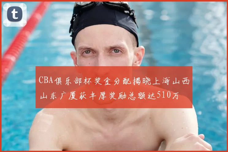 CBA俱乐部杯奖金分配揭晓上海山西山东广厦获丰厚奖励总额达510万