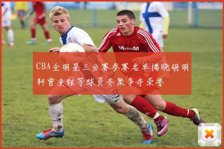 CBA全明星三分赛参赛名单揭晓胡明轩曾凌铉等球员齐聚争夺荣誉