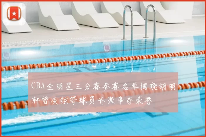 CBA全明星三分赛参赛名单揭晓胡明轩曾凌铉等球员齐聚争夺荣誉