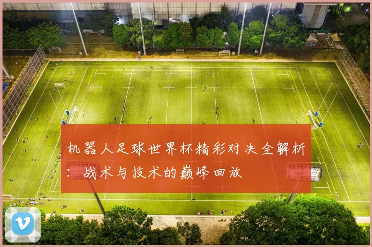 机器人足球世界杯精彩对决全解析：战术与技术的巅峰回放