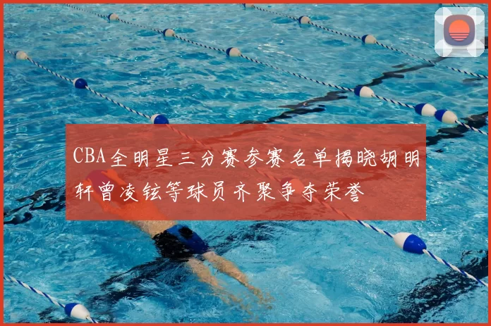 CBA全明星三分赛参赛名单揭晓胡明轩曾凌铉等球员齐聚争夺荣誉