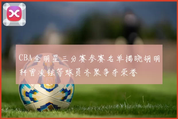 CBA全明星三分赛参赛名单揭晓胡明轩曾凌铉等球员齐聚争夺荣誉