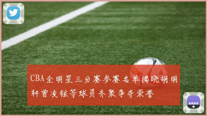 CBA全明星三分赛参赛名单揭晓胡明轩曾凌铉等球员齐聚争夺荣誉