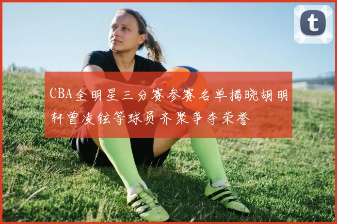 CBA全明星三分赛参赛名单揭晓胡明轩曾凌铉等球员齐聚争夺荣誉