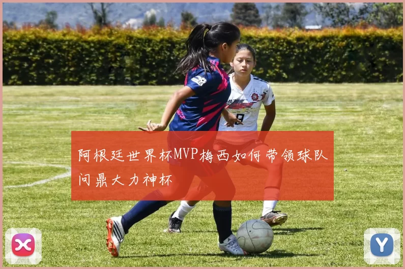 阿根廷世界杯MVP梅西如何带领球队问鼎大力神杯