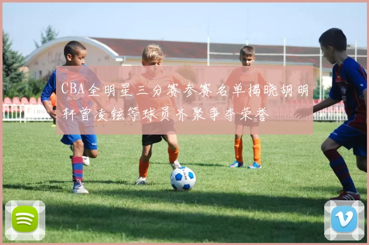 CBA全明星三分赛参赛名单揭晓胡明轩曾凌铉等球员齐聚争夺荣誉