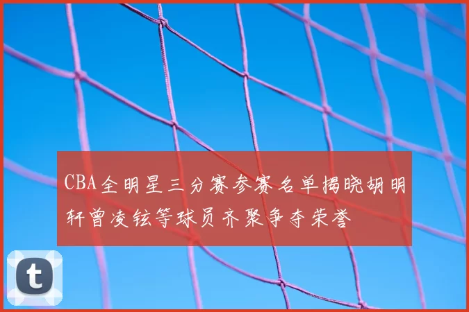 CBA全明星三分赛参赛名单揭晓胡明轩曾凌铉等球员齐聚争夺荣誉