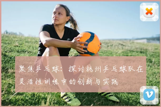 聚焦乒乓球：探讨杭州乒乓球队在灵活性训练中的创新与实践