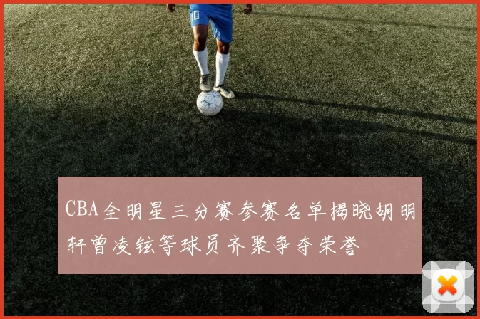 CBA全明星三分赛参赛名单揭晓胡明轩曾凌铉等球员齐聚争夺荣誉