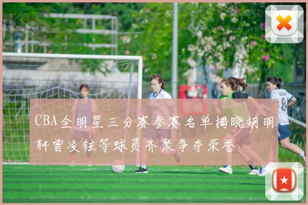 CBA全明星三分赛参赛名单揭晓胡明轩曾凌铉等球员齐聚争夺荣誉