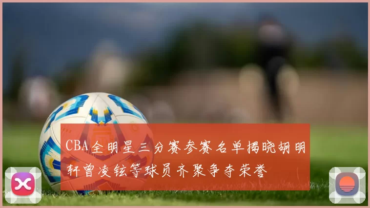 CBA全明星三分赛参赛名单揭晓胡明轩曾凌铉等球员齐聚争夺荣誉