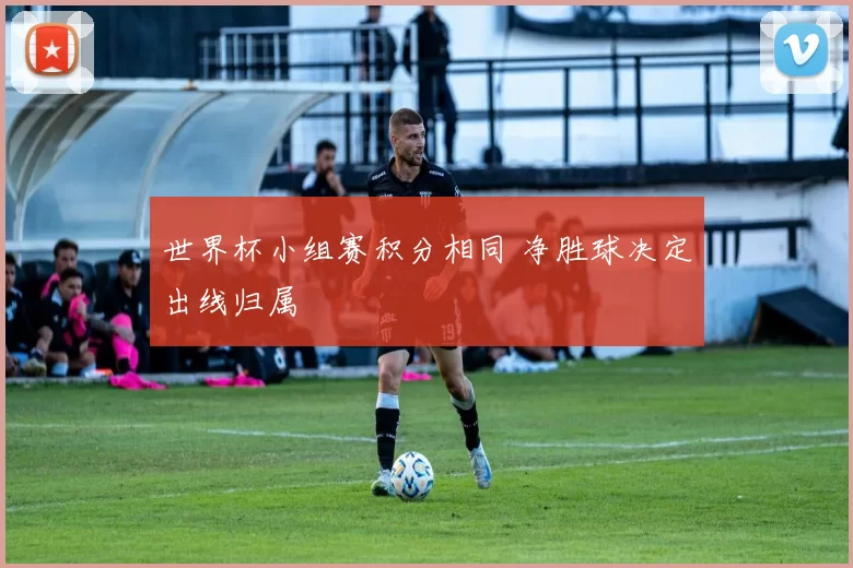 世界杯小组赛积分相同 净胜球决定出线归属