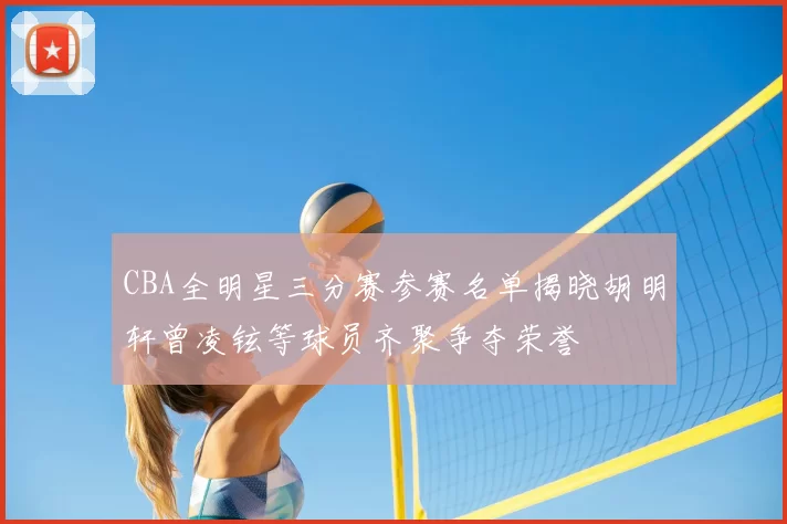 CBA全明星三分赛参赛名单揭晓胡明轩曾凌铉等球员齐聚争夺荣誉
