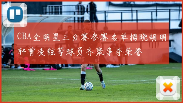 CBA全明星三分赛参赛名单揭晓胡明轩曾凌铉等球员齐聚争夺荣誉