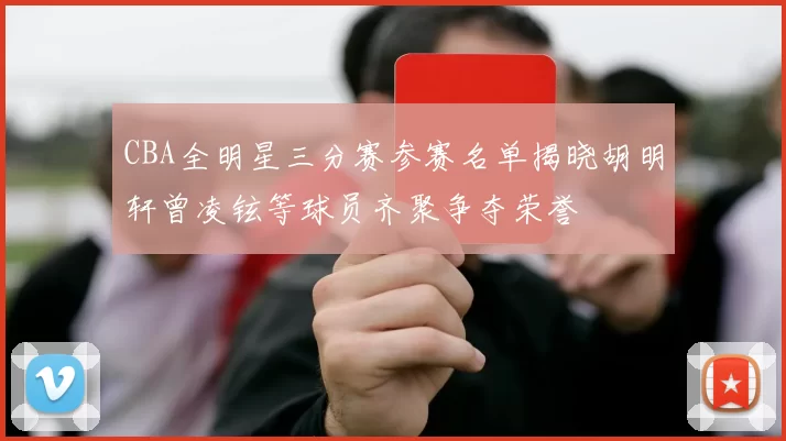 CBA全明星三分赛参赛名单揭晓胡明轩曾凌铉等球员齐聚争夺荣誉