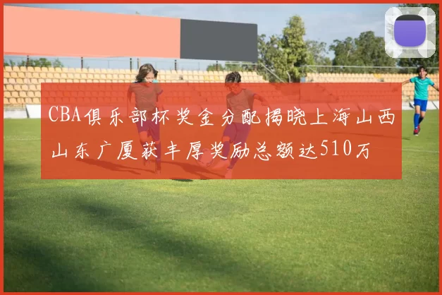 CBA俱乐部杯奖金分配揭晓上海山西山东广厦获丰厚奖励总额达510万