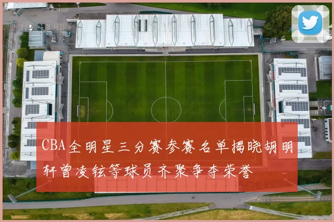 CBA全明星三分赛参赛名单揭晓胡明轩曾凌铉等球员齐聚争夺荣誉