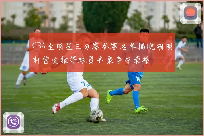 CBA全明星三分赛参赛名单揭晓胡明轩曾凌铉等球员齐聚争夺荣誉